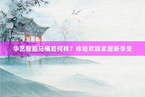 华艺智能马桶若何样？体验欢娱家居新享受