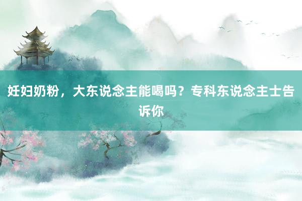 妊妇奶粉，大东说念主能喝吗？专科东说念主士告诉你