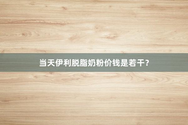当天伊利脱脂奶粉价钱是若干？