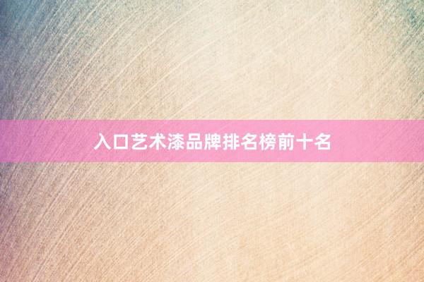 入口艺术漆品牌排名榜前十名