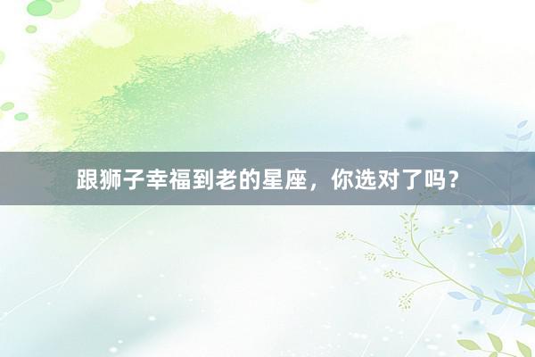 跟狮子幸福到老的星座，你选对了吗？