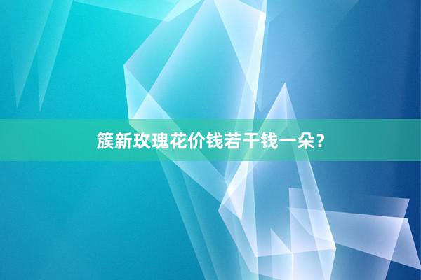 簇新玫瑰花价钱若干钱一朵？